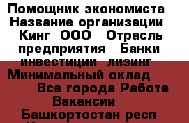 Помощник экономиста › Название организации ­ Кинг, ООО › Отрасль предприятия ­ Банки, инвестиции, лизинг › Минимальный оклад ­ 25 000 - Все города Работа » Вакансии   . Башкортостан респ.,Караидельский р-н